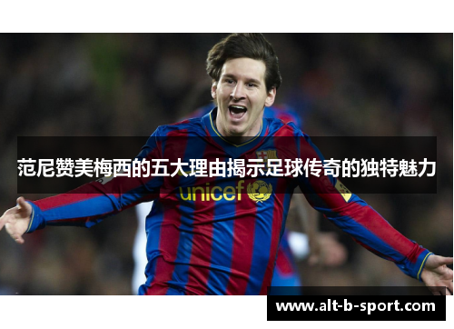 范尼赞美梅西的五大理由揭示足球传奇的独特魅力