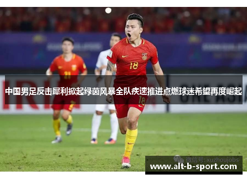 中国男足反击犀利掀起绿茵风暴全队疾速推进点燃球迷希望再度崛起 中国男足反击犀利掀起绿茵风暴全队疾速推进点燃球迷希望再度崛起