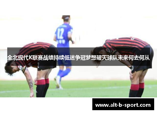 全北现代K联赛战绩持续低迷争冠梦想破灭球队未来何去何从 全北现代K联赛战绩持续低迷争冠梦想破灭球队未来何去何从