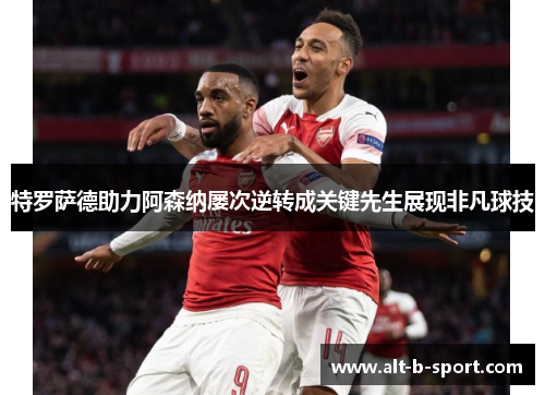 特罗萨德助力阿森纳屡次逆转成关键先生展现非凡球技