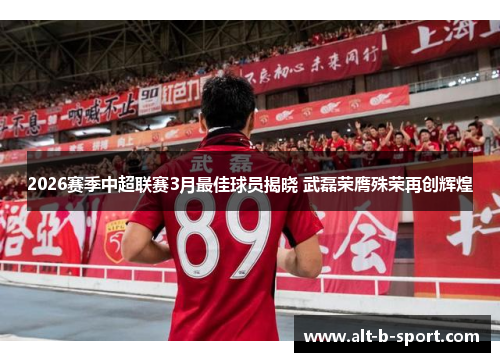 2026赛季中超联赛3月最佳球员揭晓 武磊荣膺殊荣再创辉煌