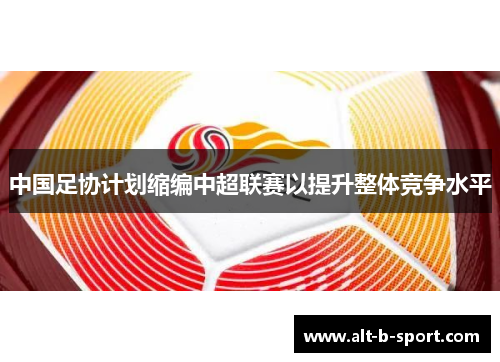 中国足协计划缩编中超联赛以提升整体竞争水平 中国足协计划缩编中超联赛以提升整体竞争水平