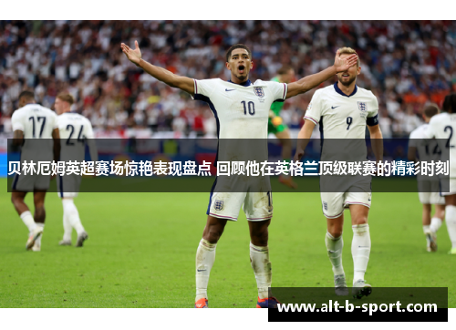 贝林厄姆英超赛场惊艳表现盘点 回顾他在英格兰顶级联赛的精彩时刻 贝林厄姆英超赛场惊艳表现盘点 回顾他在英格兰顶级联赛的精彩时刻